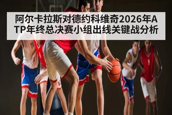 阿尔卡拉斯对德约科维奇2026年ATP年终总决赛小组出线关键战分析