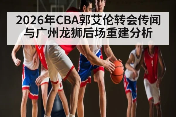 2026年CBA郭艾伦转会传闻与广州龙狮后场重建分析